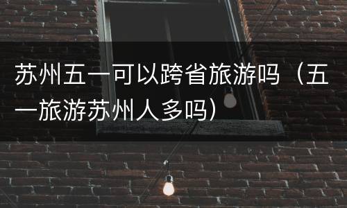 苏州五一可以跨省旅游吗（五一旅游苏州人多吗）