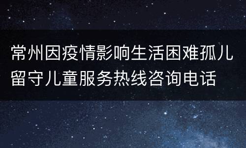 常州因疫情影响生活困难孤儿留守儿童服务热线咨询电话