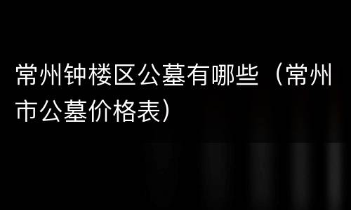 常州钟楼区公墓有哪些（常州市公墓价格表）