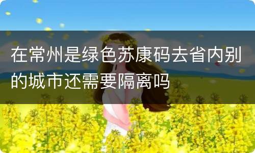 在常州是绿色苏康码去省内别的城市还需要隔离吗