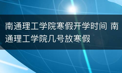 南通理工学院寒假开学时间 南通理工学院几号放寒假