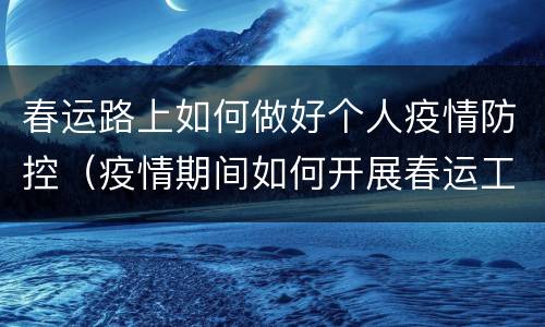 春运路上如何做好个人疫情防控（疫情期间如何开展春运工作）