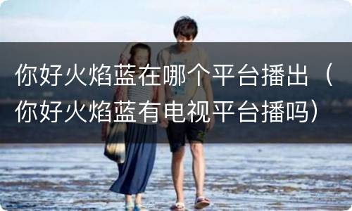 你好火焰蓝在哪个平台播出（你好火焰蓝有电视平台播吗）