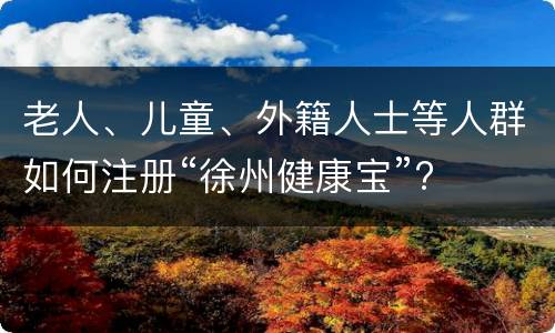 老人、儿童、外籍人士等人群如何注册“徐州健康宝”?