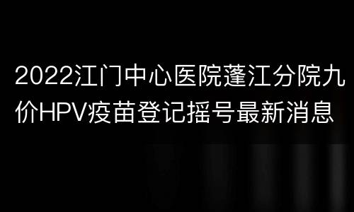 2022江门中心医院蓬江分院九价HPV疫苗登记摇号最新消息