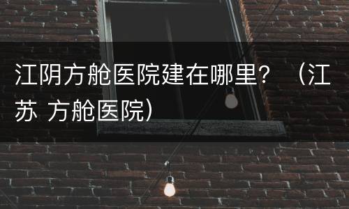 江阴方舱医院建在哪里？（江苏 方舱医院）
