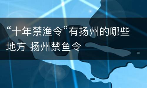 “十年禁渔令”有扬州的哪些地方 扬州禁鱼令