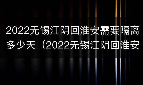 2022无锡江阴回淮安需要隔离多少天（2022无锡江阴回淮安需要隔离多少天呀）