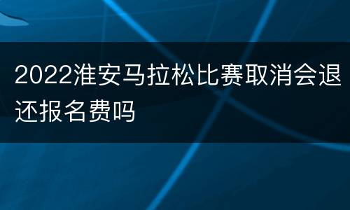2022淮安马拉松比赛取消会退还报名费吗