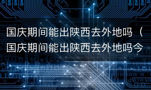 国庆期间能出陕西去外地吗（国庆期间能出陕西去外地吗今天）
