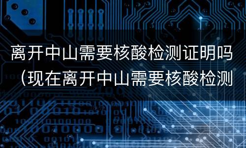 离开中山需要核酸检测证明吗(现在离开中山需要核酸检测证明吗)