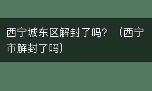 西宁城东区解封了吗？（西宁市解封了吗）