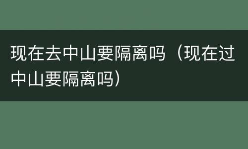 现在去中山要隔离吗（现在过中山要隔离吗）