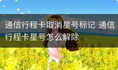 通信行程卡取消星号标记 通信行程卡星号怎么解除