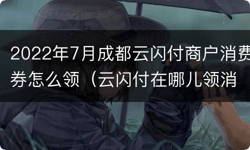 2022年7月成都云闪付商户消费券怎么领（云闪付在哪儿领消费券）