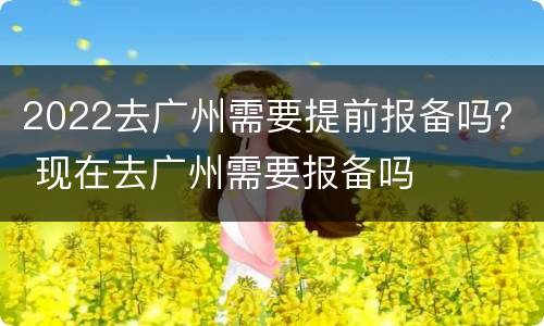 2022去广州需要提前报备吗？ 现在去广州需要报备吗