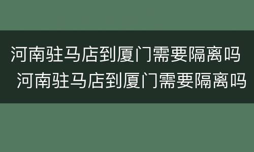 河南驻马店到厦门需要隔离吗 河南驻马店到厦门需要隔离吗最新消息