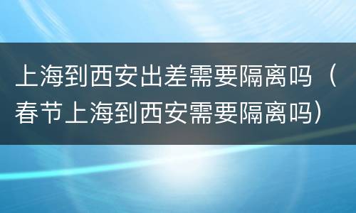 上海到西安出差需要隔离吗（春节上海到西安需要隔离吗）