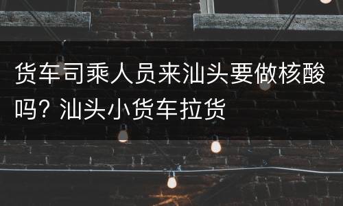 货车司乘人员来汕头要做核酸吗? 汕头小货车拉货