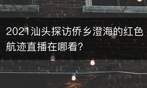 2021汕头探访侨乡澄海的红色航迹直播在哪看？
