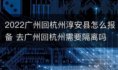 2022广州回杭州淳安县怎么报备 去广州回杭州需要隔离吗