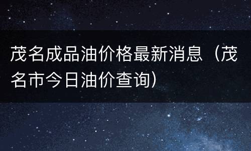 茂名成品油价格最新消息（茂名市今日油价查询）