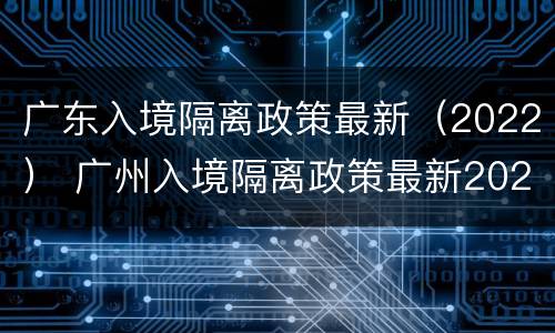 广东入境隔离政策最新（2022） 广州入境隔离政策最新2022
