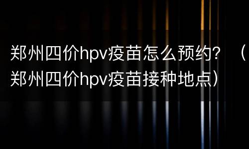 郑州四价hpv疫苗怎么预约？（郑州四价hpv疫苗接种地点）
