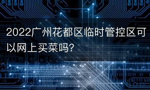 2022广州花都区临时管控区可以网上买菜吗？