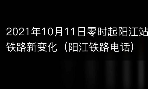 2021年10月11日零时起阳江站铁路新变化（阳江铁路电话）
