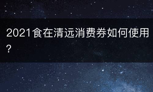2021食在清远消费券如何使用？
