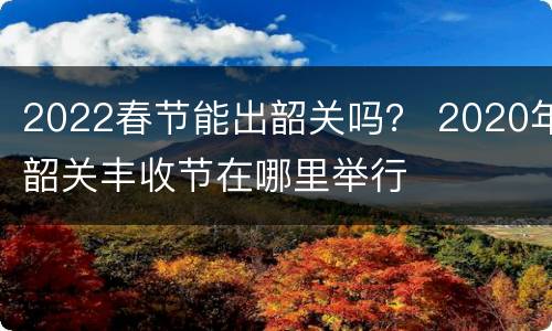 2022春节能出韶关吗？ 2020年韶关丰收节在哪里举行