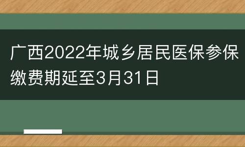 广西2022年城乡居民医保参保缴费期延至3月31日