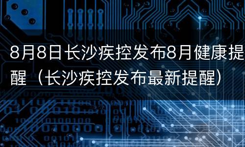 8月8日长沙疾控发布8月健康提醒（长沙疾控发布最新提醒）