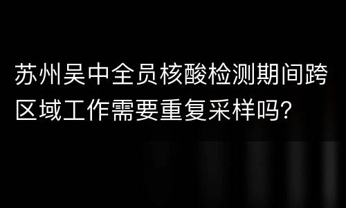 苏州吴中全员核酸检测期间跨区域工作需要重复采样吗？