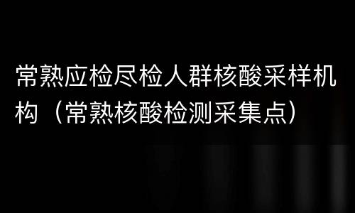 常熟应检尽检人群核酸采样机构（常熟核酸检测采集点）