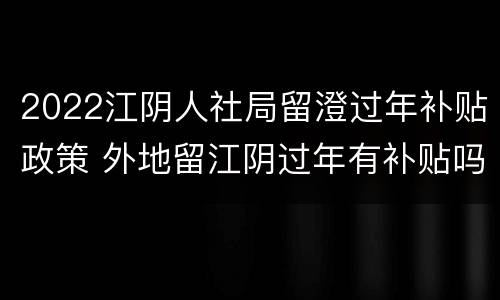 2022江阴人社局留澄过年补贴政策 外地留江阴过年有补贴吗