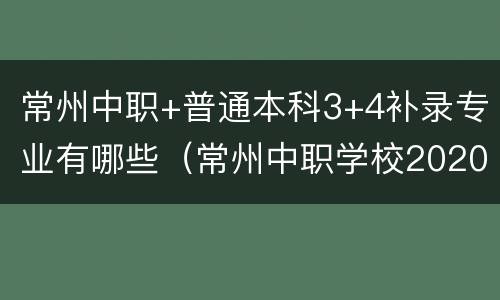 常州中职+普通本科3+4补录专业有哪些（常州中职学校2020年招生简章）