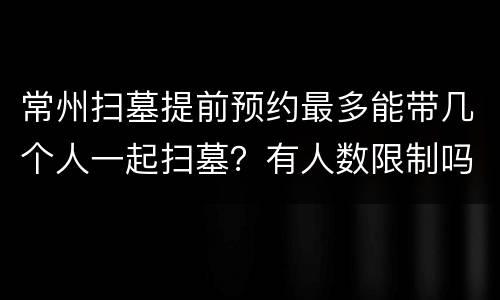 常州扫墓提前预约最多能带几个人一起扫墓？有人数限制吗？