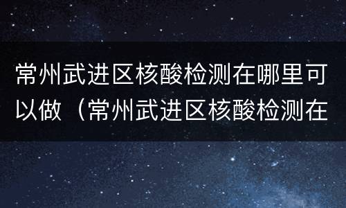 常州武进区核酸检测在哪里可以做（常州武进区核酸检测在哪里可以做到）