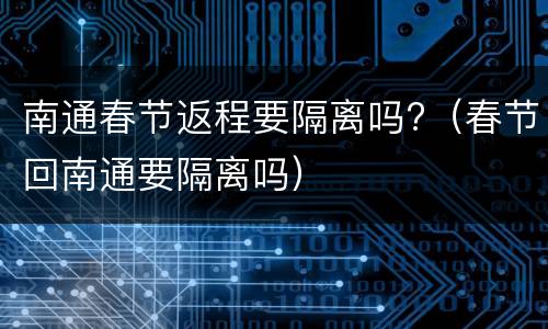 南通春节返程要隔离吗?（春节回南通要隔离吗）