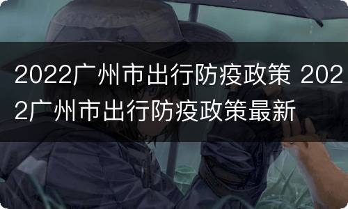 2022广州市出行防疫政策 2022广州市出行防疫政策最新