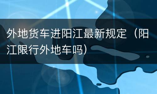 外地货车进阳江最新规定（阳江限行外地车吗）