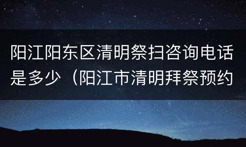 阳江阳东区清明祭扫咨询电话是多少（阳江市清明拜祭预约）