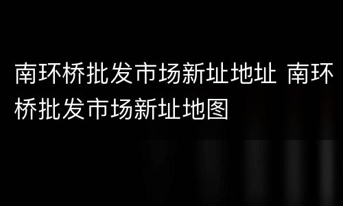 南环桥批发市场新址地址 南环桥批发市场新址地图
