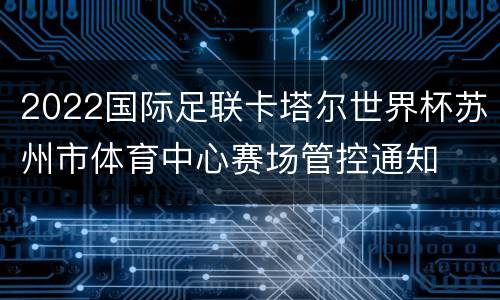 2022国际足联卡塔尔世界杯苏州市体育中心赛场管控通知