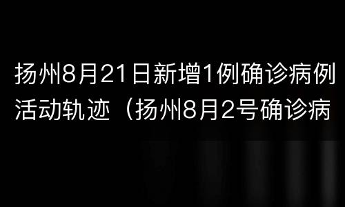 扬州8月21日新增1例确诊病例活动轨迹（扬州8月2号确诊病例行动轨迹）