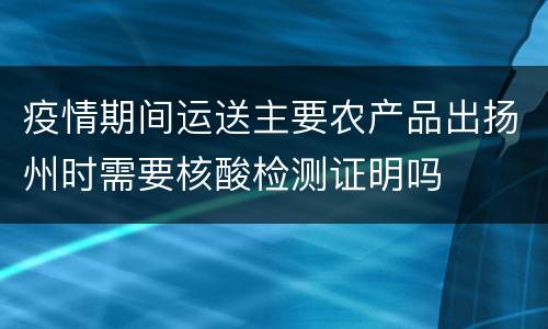 疫情期间运送主要农产品出扬州时需要核酸检测证明吗