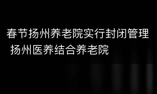 春节扬州养老院实行封闭管理 扬州医养结合养老院
