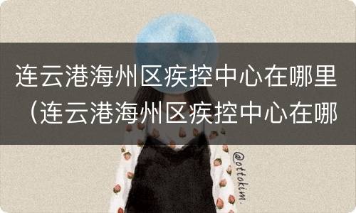 连云港海州区疾控中心在哪里（连云港海州区疾控中心在哪里办公）